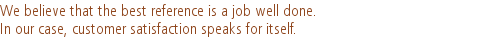 We believe that the best reference is a job well done. |In our case, customer satisfaction speaks for itself.